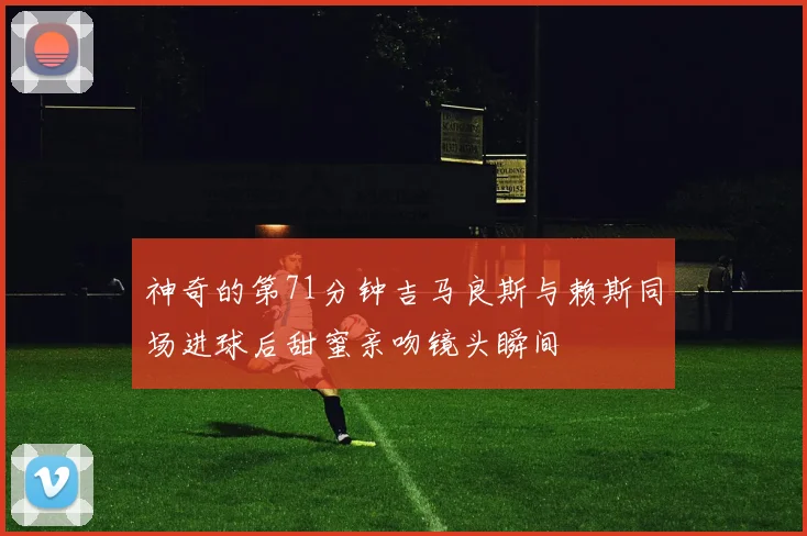 神奇的第71分钟吉马良斯与赖斯同场进球后甜蜜亲吻镜头瞬间