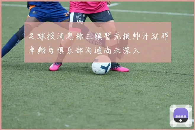 足球报消息称三镇暂无换帅计划邓卓翔与俱乐部沟通尚未深入
