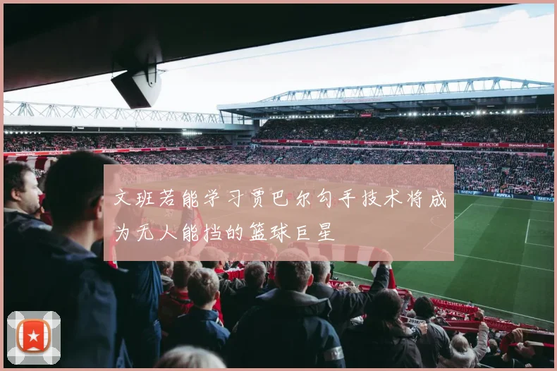文班若能学习贾巴尔勾手技术将成为无人能挡的篮球巨星