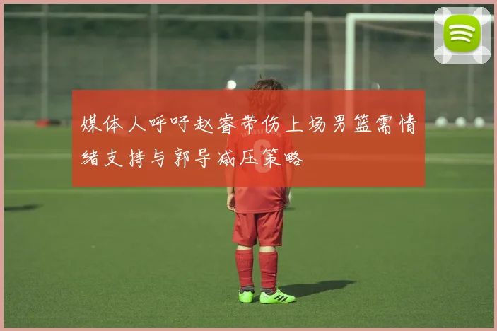 媒体人呼吁赵睿带伤上场男篮需情绪支持与郭导减压策略