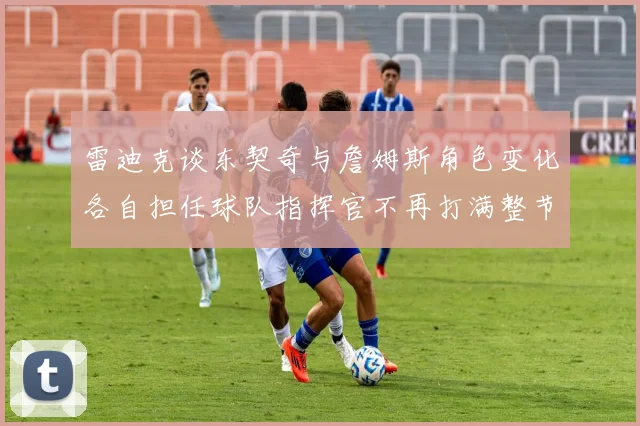 雷迪克谈东契奇与詹姆斯角色变化各自担任球队指挥官不再打满整节