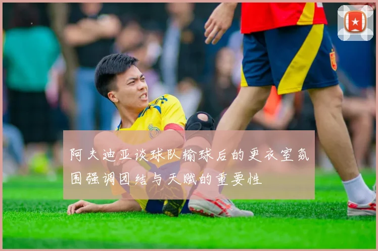 阿夫迪亚谈球队输球后的更衣室氛围强调团结与天赋的重要性