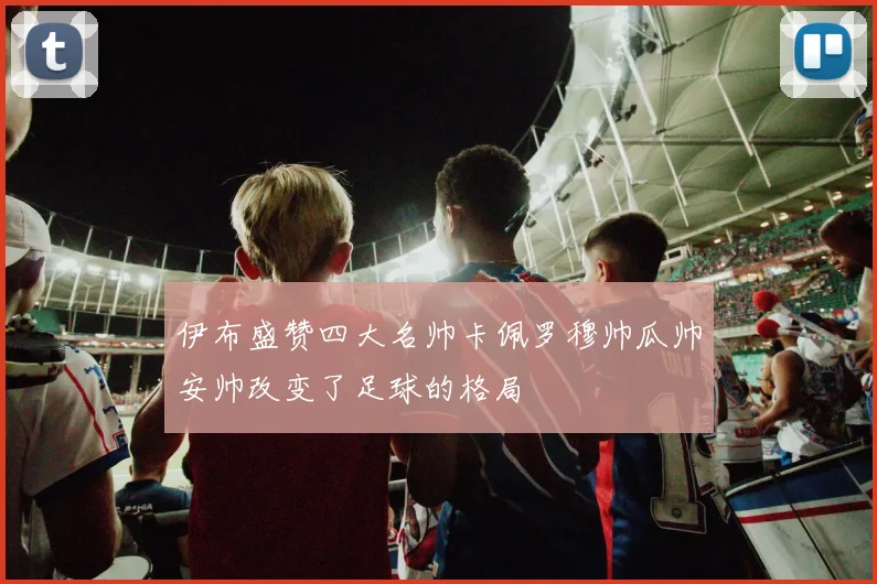 伊布盛赞四大名帅卡佩罗穆帅瓜帅安帅改变了足球的格局