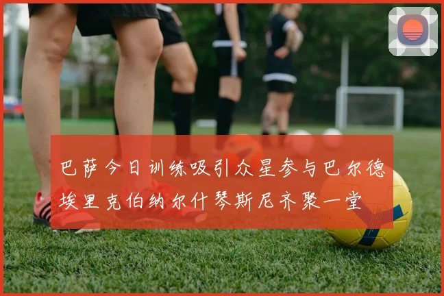 巴萨今日训练吸引众星参与巴尔德埃里克伯纳尔什琴斯尼齐聚一堂