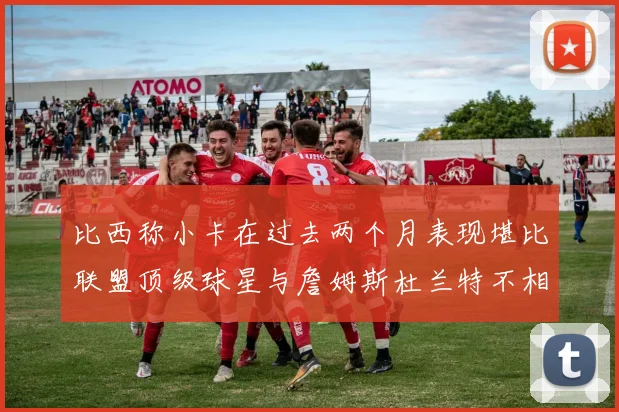 比西称小卡在过去两个月表现堪比联盟顶级球星与詹姆斯杜兰特不相上下