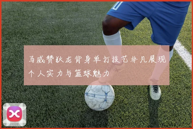 马威赞狄龙背身单打技艺非凡展现个人实力与篮球魅力