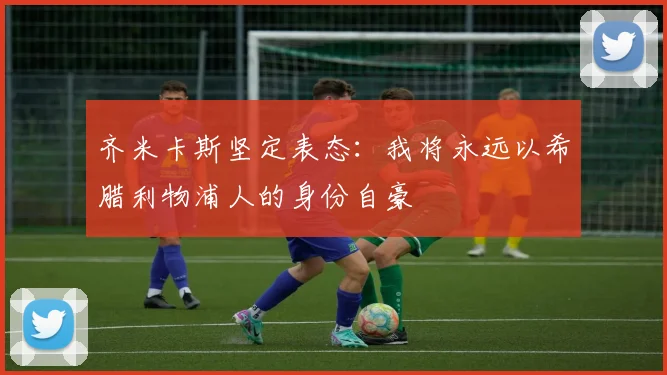 齐米卡斯坚定表态：我将永远以希腊利物浦人的身份自豪