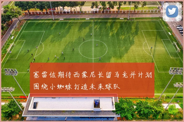 塞雷佐期待西蒙尼长留马竞并计划围绕小蜘蛛打造未来球队