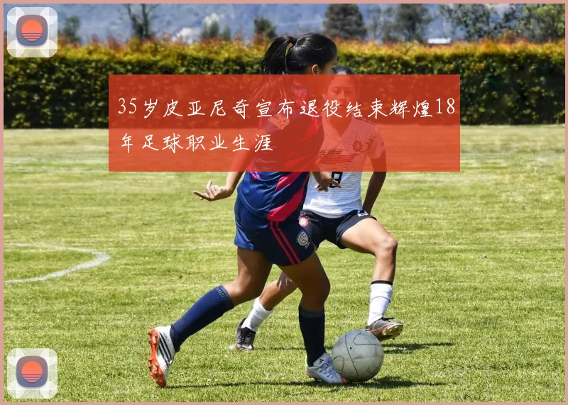 35岁皮亚尼奇宣布退役结束辉煌18年足球职业生涯