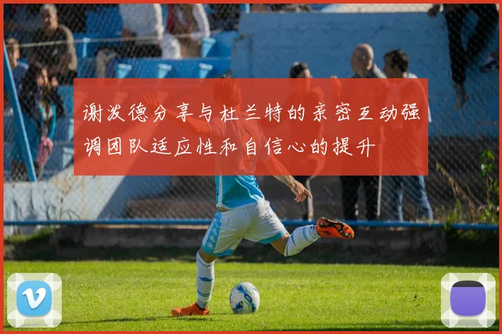 谢泼德分享与杜兰特的亲密互动强调团队适应性和自信心的提升