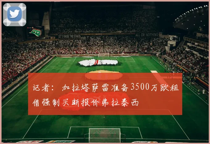 记者：加拉塔萨雷准备3500万欧租借强制买断报价弗拉泰西