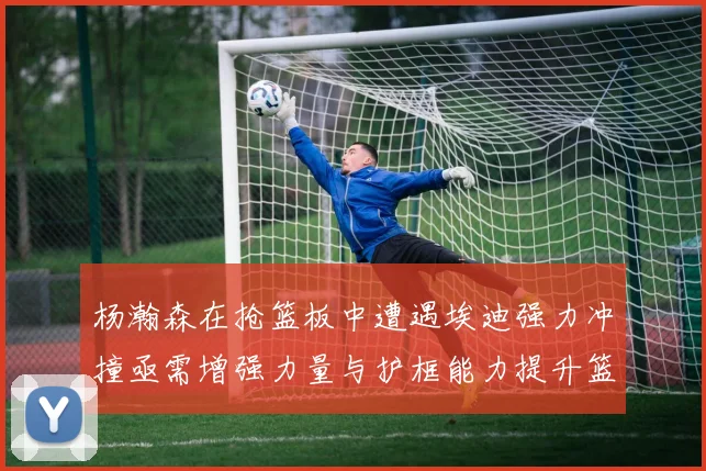 杨瀚森在抢篮板中遭遇埃迪强力冲撞亟需增强力量与护框能力提升篮板表现