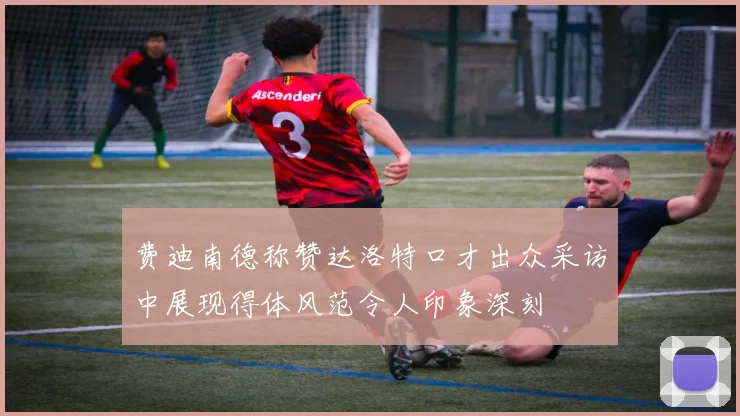 费迪南德称赞达洛特口才出众采访中展现得体风范令人印象深刻