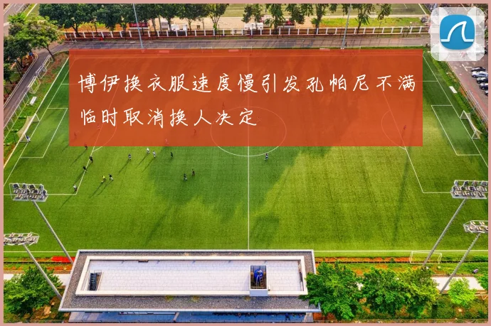 博伊换衣服速度慢引发孔帕尼不满临时取消换人决定