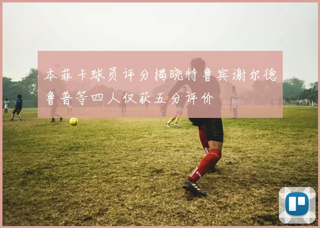 本菲卡球员评分揭晓特鲁宾谢尔德鲁普等四人仅获五分评价