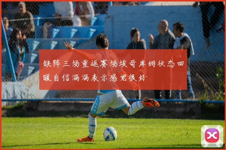 缺阵三场重返赛场埃奇库姆状态回暖自信满满表示感觉很好