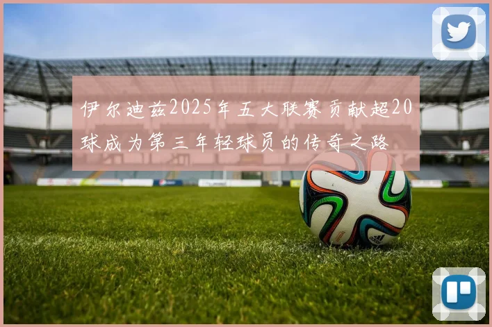 伊尔迪兹2025年五大联赛贡献超20球成为第三年轻球员的传奇之路