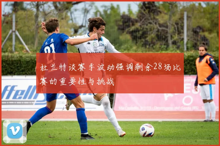 杜兰特谈赛季波动强调剩余28场比赛的重要性与挑战