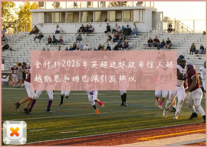 舍什科2026年英超进球效率惊人超越凯恩和姆巴佩引发热议