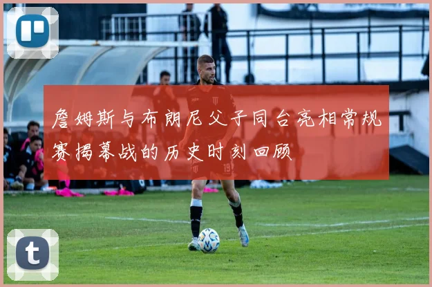 詹姆斯与布朗尼父子同台亮相常规赛揭幕战的历史时刻回顾